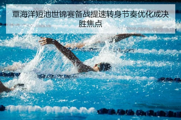 覃海洋短池世锦赛备战提速转身节奏优化成决胜焦点